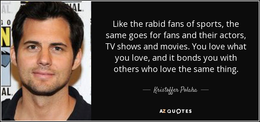 Like the rabid fans of sports, the same goes for fans and their actors, TV shows and movies. You love what you love, and it bonds you with others who love the same thing. - Kristoffer Polaha
