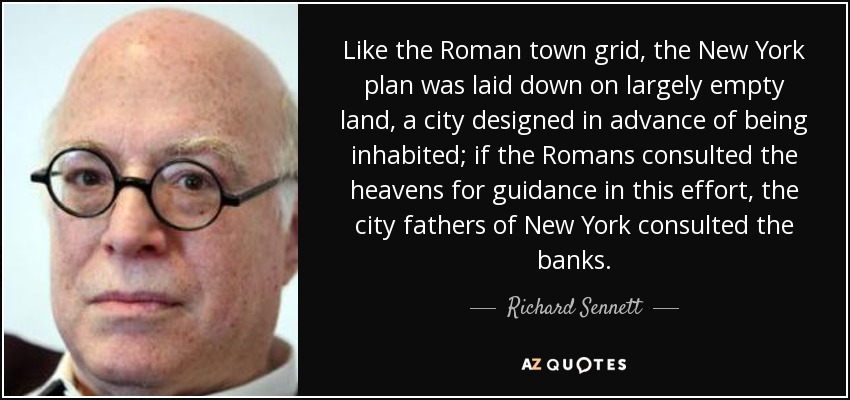 Like the Roman town grid, the New York plan was laid down on largely empty land, a city designed in advance of being inhabited; if the Romans consulted the heavens for guidance in this effort, the city fathers of New York consulted the banks. - Richard Sennett