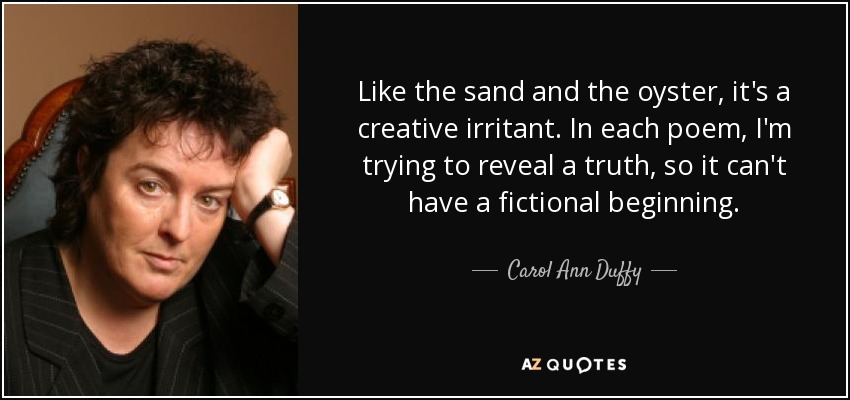 Like the sand and the oyster, it's a creative irritant. In each poem, I'm trying to reveal a truth, so it can't have a fictional beginning. - Carol Ann Duffy
