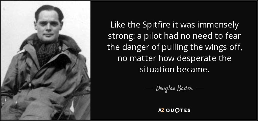 Like the Spitfire it was immensely strong: a pilot had no need to fear the danger of pulling the wings off, no matter how desperate the situation became. - Douglas Bader