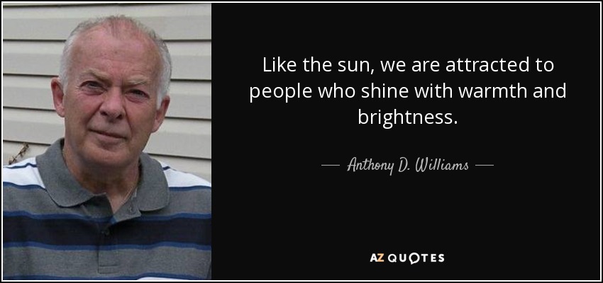 Like the sun, we are attracted to people who shine with warmth and brightness. - Anthony D. Williams