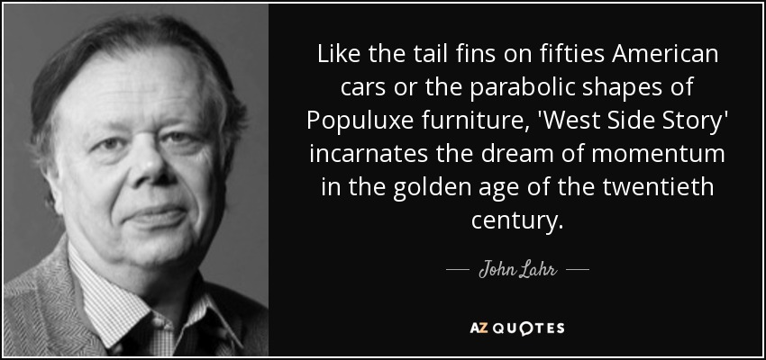Like the tail fins on fifties American cars or the parabolic shapes of Populuxe furniture, 'West Side Story' incarnates the dream of momentum in the golden age of the twentieth century. - John Lahr