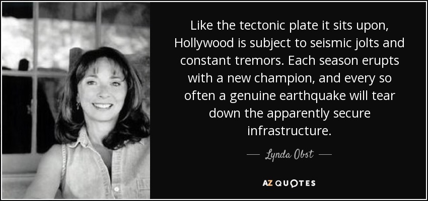 Like the tectonic plate it sits upon, Hollywood is subject to seismic jolts and constant tremors. Each season erupts with a new champion, and every so often a genuine earthquake will tear down the apparently secure infrastructure. - Lynda Obst