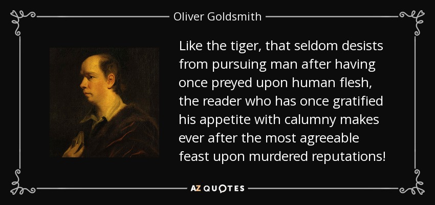 Like the tiger, that seldom desists from pursuing man after having once preyed upon human flesh, the reader who has once gratified his appetite with calumny makes ever after the most agreeable feast upon murdered reputations! - Oliver Goldsmith