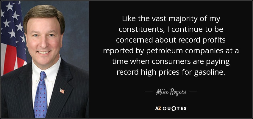Like the vast majority of my constituents, I continue to be concerned about record profits reported by petroleum companies at a time when consumers are paying record high prices for gasoline. - Mike Rogers