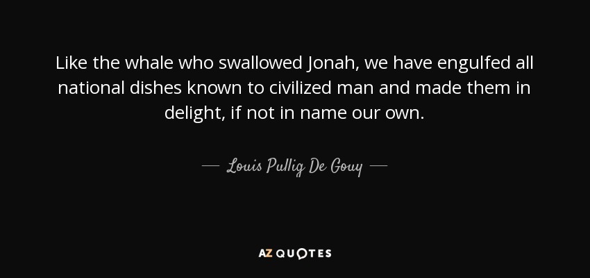 Like the whale who swallowed Jonah, we have engulfed all national dishes known to civilized man and made them in delight, if not in name our own. - Louis Pullig De Gouy