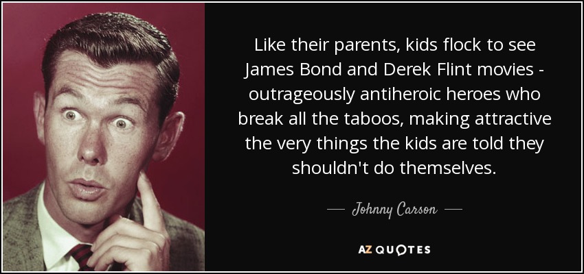 Like their parents, kids flock to see James Bond and Derek Flint movies - outrageously antiheroic heroes who break all the taboos, making attractive the very things the kids are told they shouldn't do themselves. - Johnny Carson