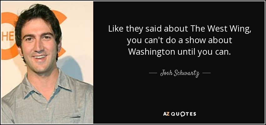 Like they said about The West Wing, you can't do a show about Washington until you can. - Josh Schwartz