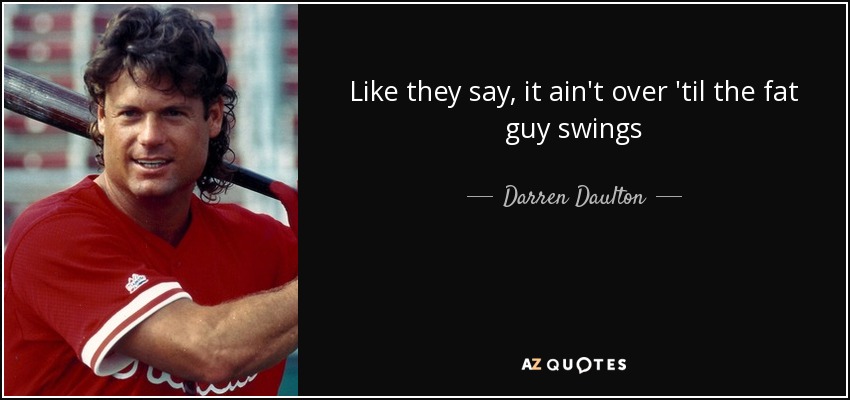 Like they say, it ain't over 'til the fat guy swings - Darren Daulton