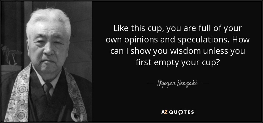 Like this cup, you are full of your own opinions and speculations. How can I show you wisdom unless you first empty your cup? - Nyogen Senzaki