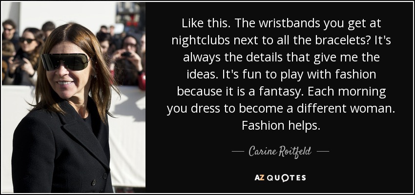 Like this. The wristbands you get at nightclubs next to all the bracelets? It's always the details that give me the ideas. It's fun to play with fashion because it is a fantasy. Each morning you dress to become a different woman. Fashion helps. - Carine Roitfeld