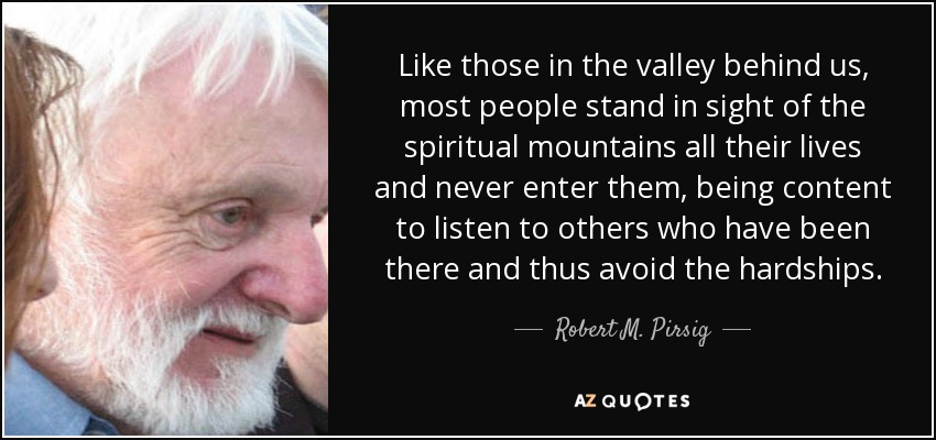 Like those in the valley behind us, most people stand in sight of the spiritual mountains all their lives and never enter them, being content to listen to others who have been there and thus avoid the hardships. - Robert M. Pirsig