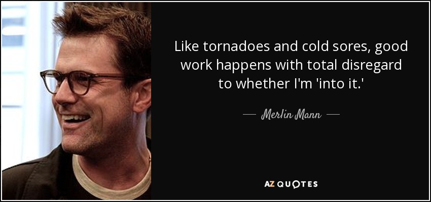 Like tornadoes and cold sores, good work happens with total disregard to whether I'm 'into it.' - Merlin Mann