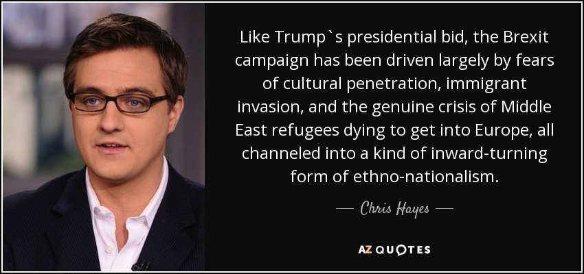 Like Trump`s presidential bid, the Brexit campaign has been driven largely by fears of cultural penetration, immigrant invasion, and the genuine crisis of Middle East refugees dying to get into Europe, all channeled into a kind of inward-turning form of ethno-nationalism. - Chris Hayes