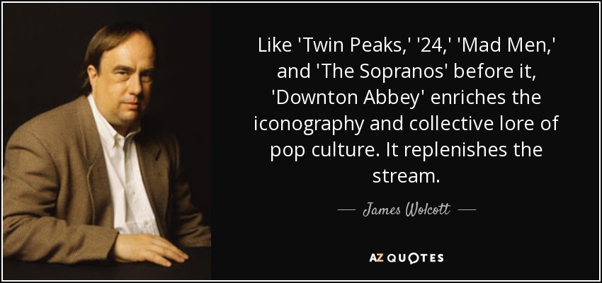 Like 'Twin Peaks,' '24,' 'Mad Men,' and 'The Sopranos' before it, 'Downton Abbey' enriches the iconography and collective lore of pop culture. It replenishes the stream. - James Wolcott