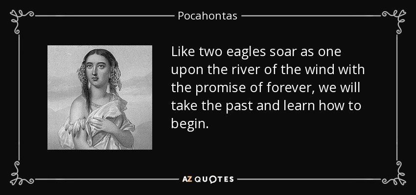 Like two eagles soar as one upon the river of the wind with the promise of forever, we will take the past and learn how to begin. - Pocahontas