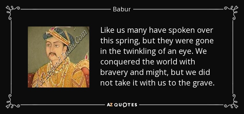 Like us many have spoken over this spring, but they were gone in the twinkling of an eye. We conquered the world with bravery and might, but we did not take it with us to the grave. - Babur