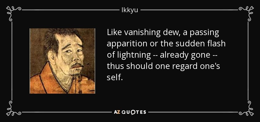 Like vanishing dew, a passing apparition or the sudden flash of lightning -- already gone -- thus should one regard one's self. - Ikkyu