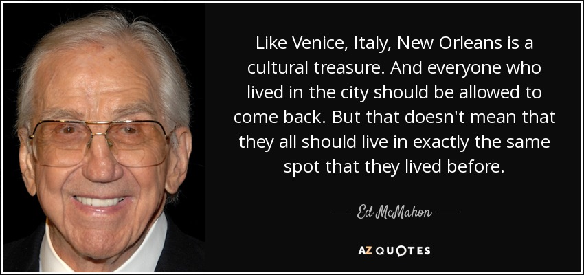Like Venice, Italy, New Orleans is a cultural treasure. And everyone who lived in the city should be allowed to come back. But that doesn't mean that they all should live in exactly the same spot that they lived before. - Ed McMahon