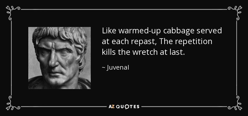 Like warmed-up cabbage served at each repast, The repetition kills the wretch at last. - Juvenal