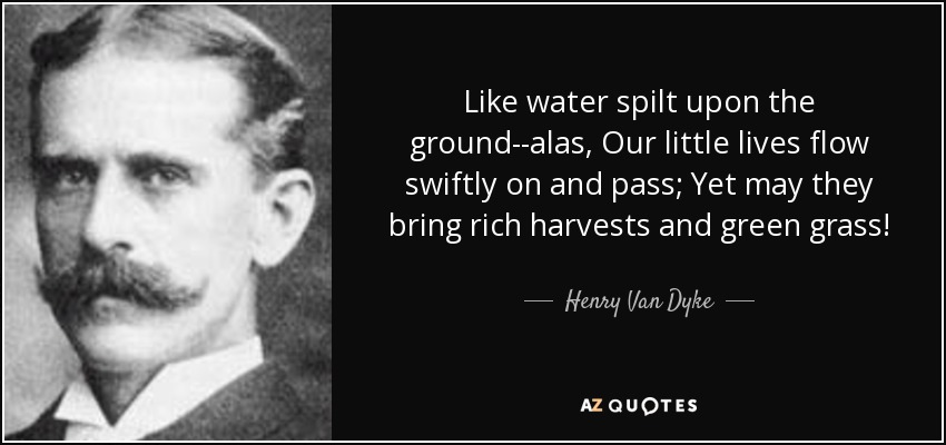 Like water spilt upon the ground--alas, Our little lives flow swiftly on and pass; Yet may they bring rich harvests and green grass! - Henry Van Dyke