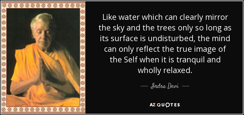 Like water which can clearly mirror the sky and the trees only so long as its surface is undisturbed, the mind can only reflect the true image of the Self when it is tranquil and wholly relaxed. - Indra Devi