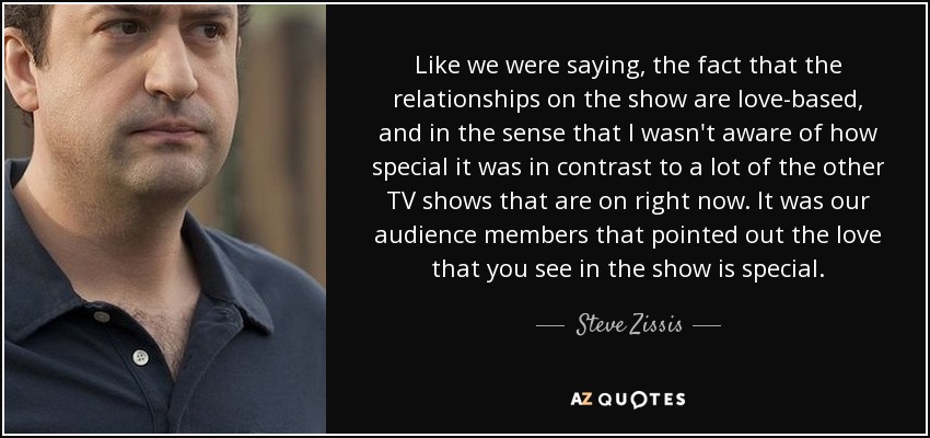 Like we were saying, the fact that the relationships on the show are love-based, and in the sense that I wasn't aware of how special it was in contrast to a lot of the other TV shows that are on right now. It was our audience members that pointed out the love that you see in the show is special. - Steve Zissis