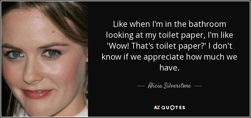 Like when I'm in the bathroom looking at my toilet paper, I'm like 'Wow! That's toilet paper?' I don't know if we appreciate how much we have. - Alicia Silverstone