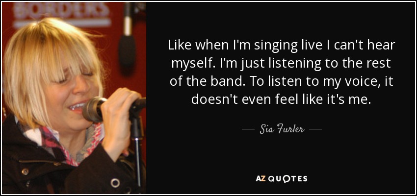 Like when I'm singing live I can't hear myself. I'm just listening to the rest of the band. To listen to my voice, it doesn't even feel like it's me. - Sia Furler