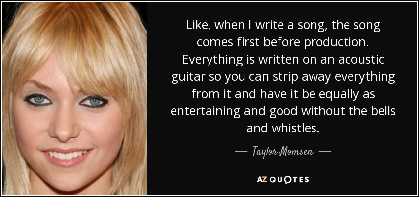 Like, when I write a song, the song comes first before production. Everything is written on an acoustic guitar so you can strip away everything from it and have it be equally as entertaining and good without the bells and whistles. - Taylor Momsen