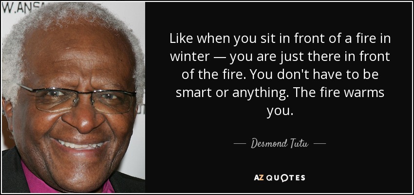 Like when you sit in front of a fire in winter — you are just there in front of the fire. You don't have to be smart or anything. The fire warms you. - Desmond Tutu