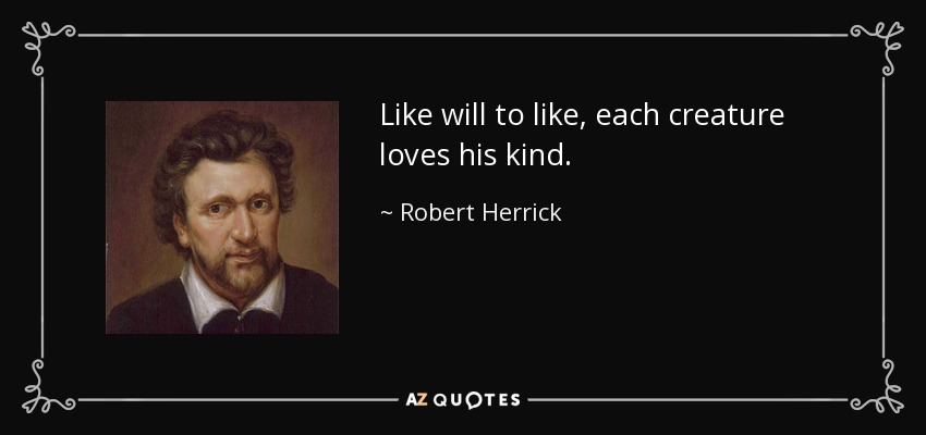 Like will to like, each creature loves his kind. - Robert Herrick