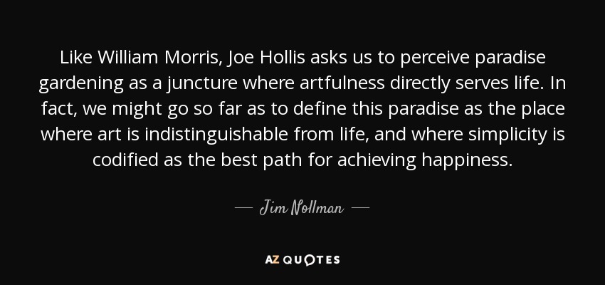Like William Morris, Joe Hollis asks us to perceive paradise gardening as a juncture where artfulness directly serves life. In fact, we might go so far as to define this paradise as the place where art is indistinguishable from life, and where simplicity is codified as the best path for achieving happiness. - Jim Nollman