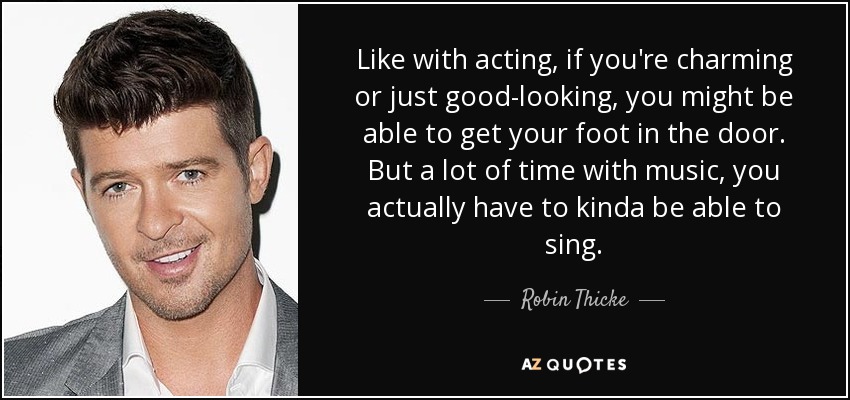 Like with acting, if you're charming or just good-looking, you might be able to get your foot in the door. But a lot of time with music, you actually have to kinda be able to sing. - Robin Thicke