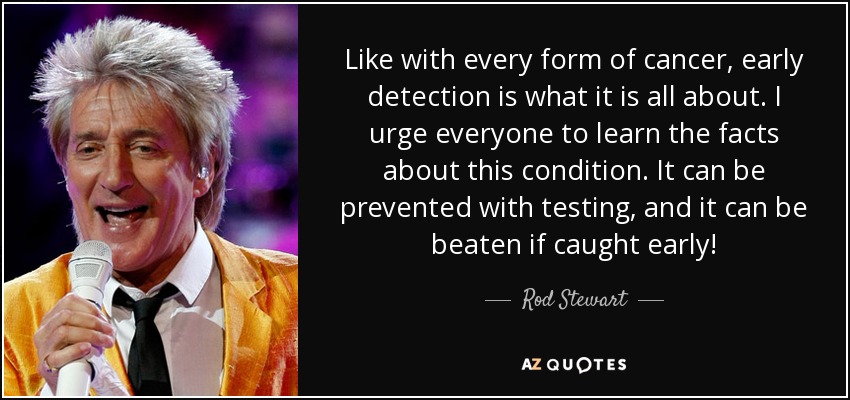 Like with every form of cancer, early detection is what it is all about. I urge everyone to learn the facts about this condition. It can be prevented with testing, and it can be beaten if caught early! - Rod Stewart