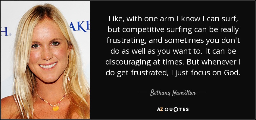 Like, with one arm I know I can surf, but competitive surfing can be really frustrating, and sometimes you don't do as well as you want to. It can be discouraging at times. But whenever I do get frustrated, I just focus on God. - Bethany Hamilton