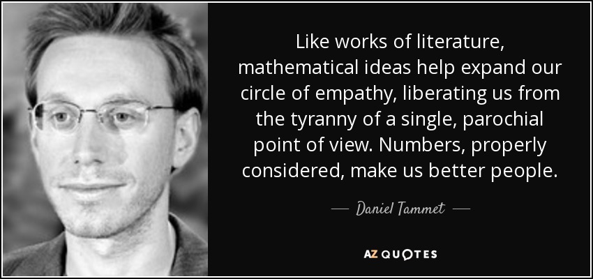 Like works of literature, mathematical ideas help expand our circle of empathy, liberating us from the tyranny of a single, parochial point of view. Numbers, properly considered, make us better people. - Daniel Tammet