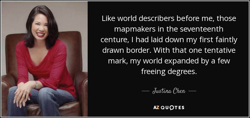 Like world describers before me, those mapmakers in the seventeenth centure, I had laid down my first faintly drawn border. With that one tentative mark, my world expanded by a few freeing degrees. - Justina Chen