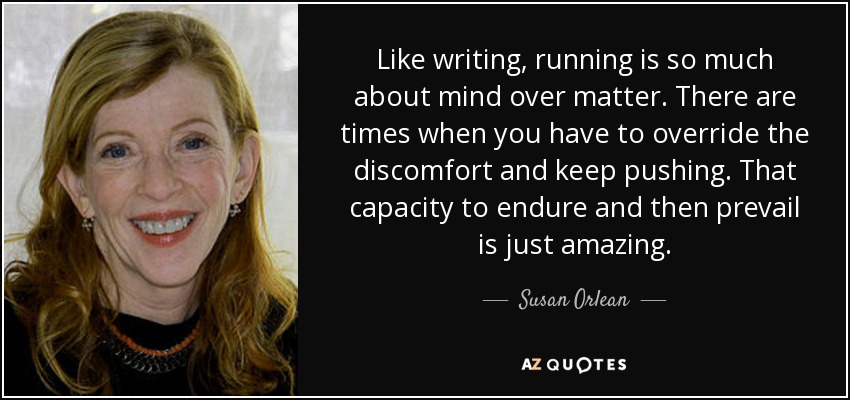 Like writing, running is so much about mind over matter. There are times when you have to override the discomfort and keep pushing. That capacity to endure and then prevail is just amazing. - Susan Orlean