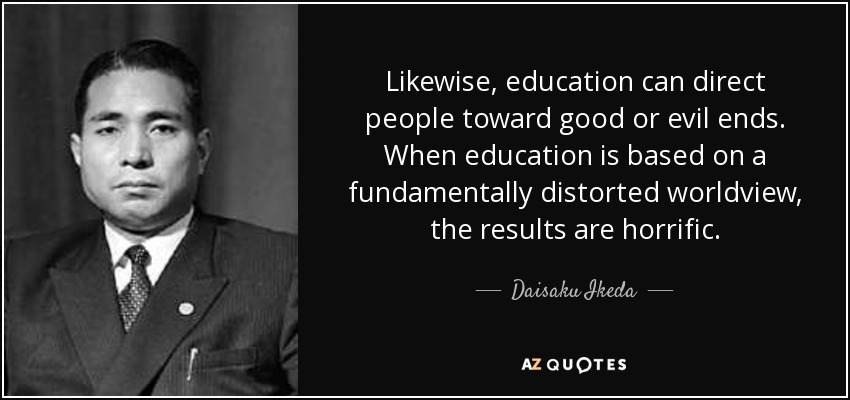 Likewise, education can direct people toward good or evil ends. When education is based on a fundamentally distorted worldview, the results are horrific. - Daisaku Ikeda