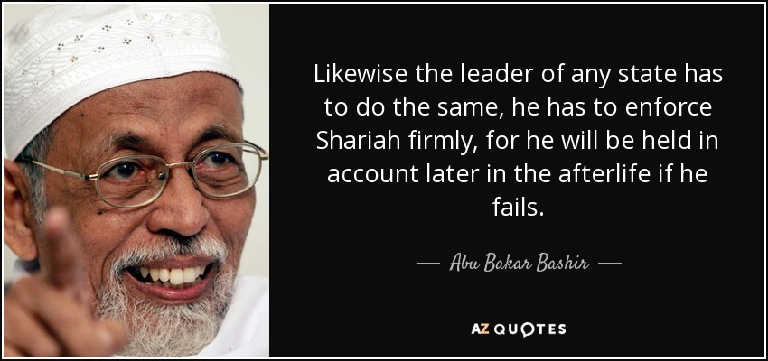 Likewise the leader of any state has to do the same, he has to enforce Shariah firmly, for he will be held in account later in the afterlife if he fails. - Abu Bakar Bashir