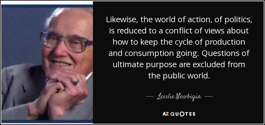 Likewise, the world of action, of politics, is reduced to a conflict of views about how to keep the cycle of production and consumption going. Questions of ultimate purpose are excluded from the public world. - Lesslie Newbigin