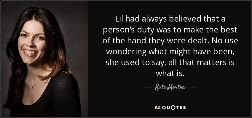 Lil had always believed that a person's duty was to make the best of the hand they were dealt. No use wondering what might have been, she used to say, all that matters is what is. - Kate Morton