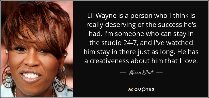 Lil Wayne is a person who I think is really deserving of the success he's had. I'm someone who can stay in the studio 24-7, and I've watched him stay in there just as long. He has a creativeness about him that I love. - Missy Elliot
