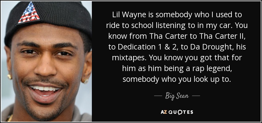 Lil Wayne is somebody who I used to ride to school listening to in my car. You know from Tha Carter to Tha Carter II, to Dedication 1 & 2, to Da Drought, his mixtapes. You know you got that for him as him being a rap legend, somebody who you look up to. - Big Sean