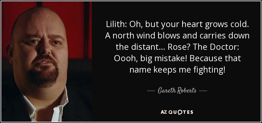 Lilith: Oh, but your heart grows cold. A north wind blows and carries down the distant... Rose? The Doctor: Oooh, big mistake! Because that name keeps me fighting! - Gareth Roberts