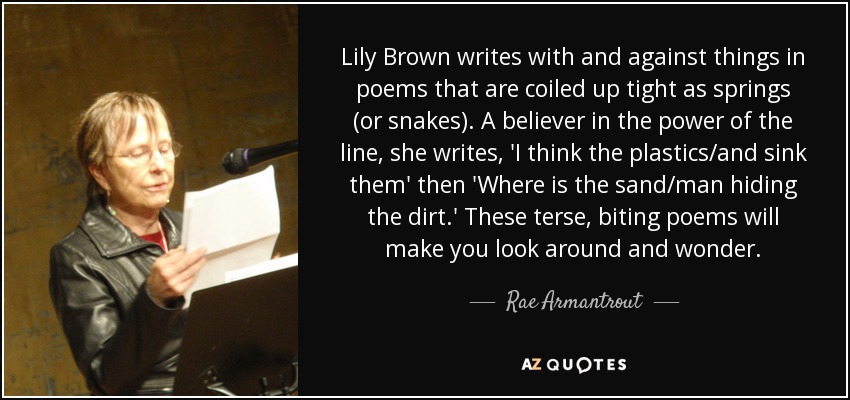 Lily Brown writes with and against things in poems that are coiled up tight as springs (or snakes). A believer in the power of the line, she writes, 'I think the plastics/and sink them' then 'Where is the sand/man hiding the dirt.' These terse, biting poems will make you look around and wonder. - Rae Armantrout