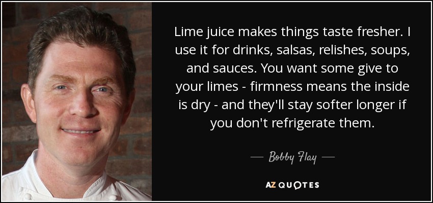 Lime juice makes things taste fresher. I use it for drinks, salsas, relishes, soups, and sauces. You want some give to your limes - firmness means the inside is dry - and they'll stay softer longer if you don't refrigerate them. - Bobby Flay