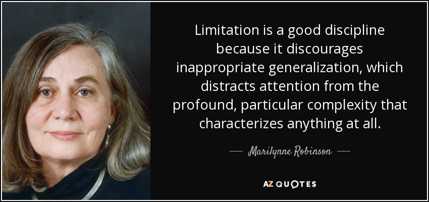 Limitation is a good discipline because it discourages inappropriate generalization, which distracts attention from the profound, particular complexity that characterizes anything at all. - Marilynne Robinson