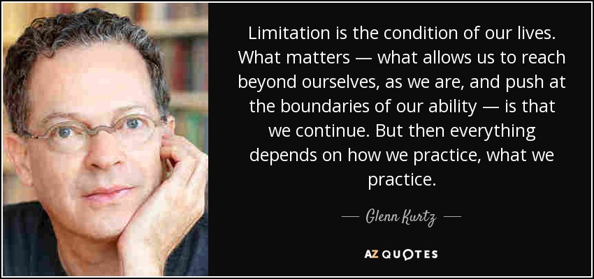 Limitation is the condition of our lives. What matters — what allows us to reach beyond ourselves, as we are, and push at the boundaries of our ability — is that we continue. But then everything depends on how we practice, what we practice. - Glenn Kurtz